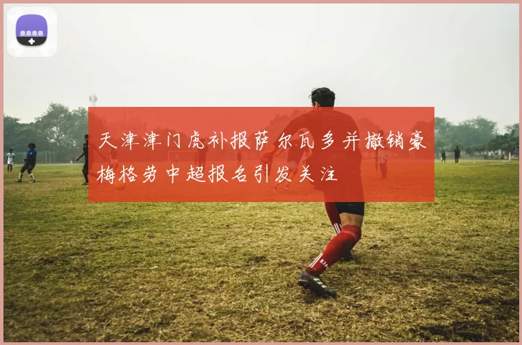 天津津门虎补报萨尔瓦多并撤销豪梅格劳中超报名引发关注