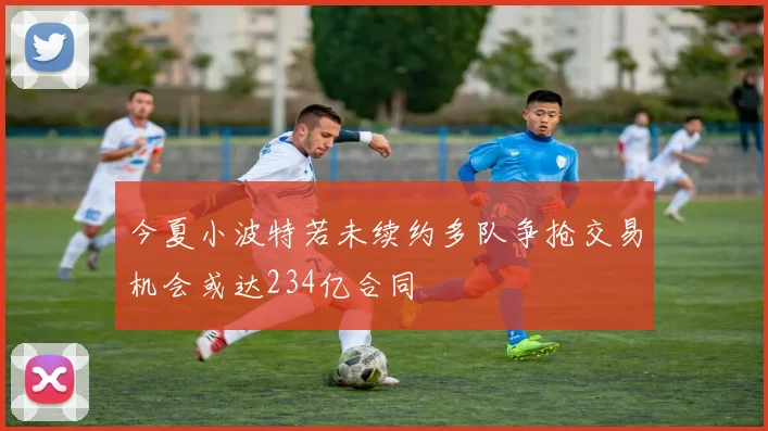 今夏小波特若未续约多队争抢交易机会或达234亿合同