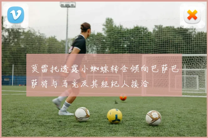 莫雷托透露小蜘蛛转会倾向巴萨巴萨将与马竞及其经纪人接洽