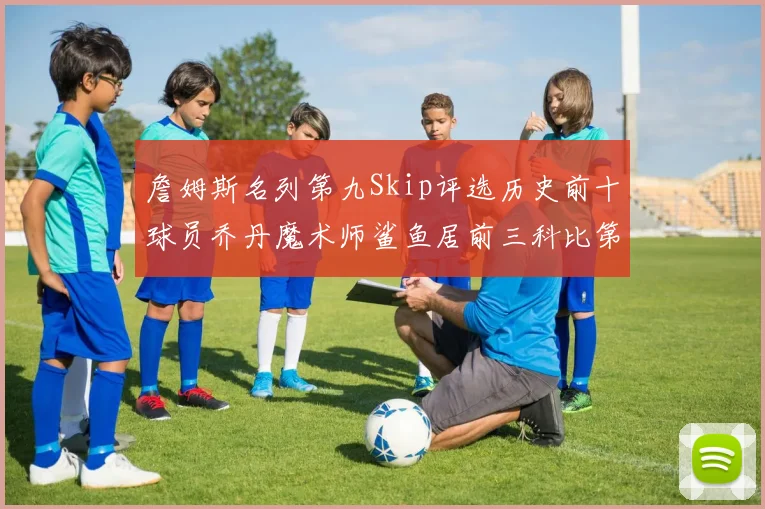 詹姆斯名列第九Skip评选历史前十球员乔丹魔术师鲨鱼居前三科比第七