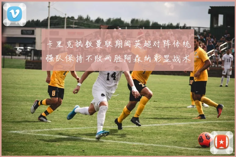 卡里克执教曼联期间英超对阵传统强队保持不败两胜阿森纳彰显战术智慧