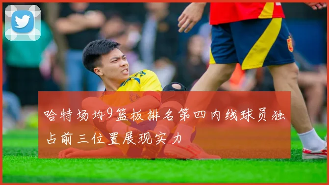 哈特场均9篮板排名第四内线球员独占前三位置展现实力