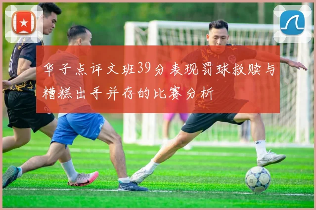 华子点评文班39分表现罚球救赎与糟糕出手并存的比赛分析