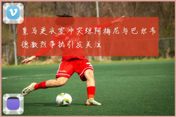 皇马更衣室冲突琼阿梅尼与巴尔韦德激烈争执引发关注