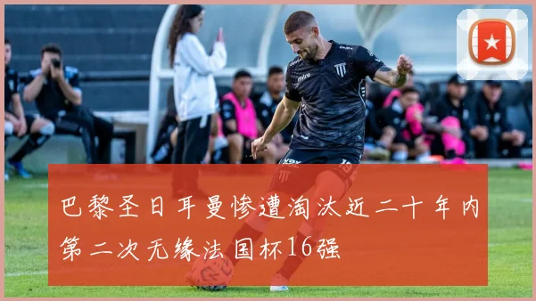 巴黎圣日耳曼惨遭淘汰近二十年内第二次无缘法国杯16强