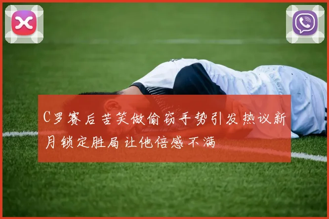 C罗赛后苦笑做偷窃手势引发热议新月锁定胜局让他倍感不满