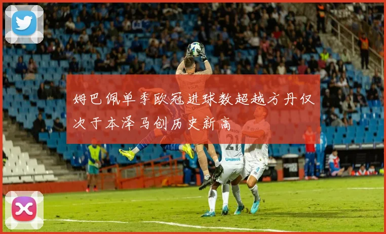 姆巴佩单季欧冠进球数超越方丹仅次于本泽马创历史新高