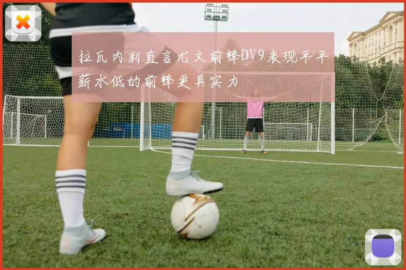 拉瓦内利直言尤文前锋DV9表现平平薪水低的前锋更具实力
