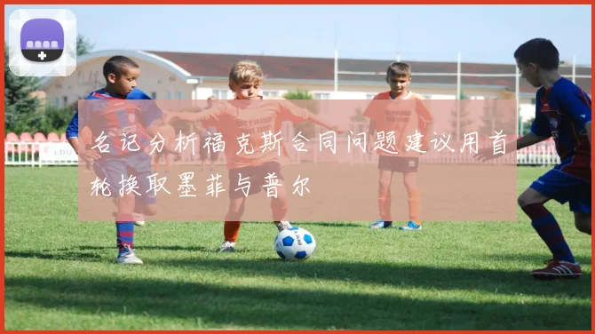 名记分析福克斯合同问题建议用首轮换取墨菲与普尔