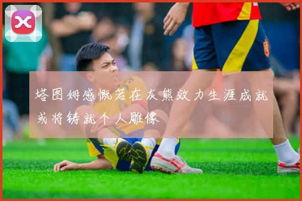 塔图姆感慨若在灰熊效力生涯成就或将铸就个人雕像