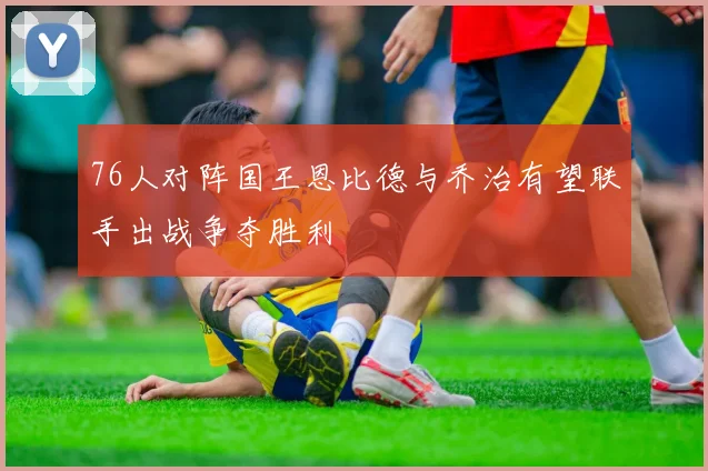 76人对阵国王恩比德与乔治有望联手出战争夺胜利
