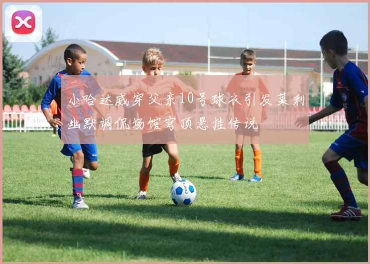小哈达威穿父亲10号球衣引发莱利幽默调侃场馆穹顶悬挂传说